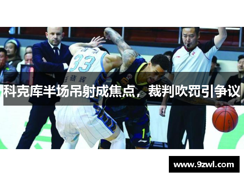 科克库半场吊射成焦点,裁判吹罚引争议 科克库半场吊射成焦点,裁判吹罚引争议